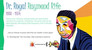6/45
Every virus, bacteria and parasites are particularly
sensitive to a specific "frequency" of sound and can be
destroyed by intensifying that frequency until it literally
explodes.
…like an intense musical note that can shatter a wine glass!
To "disintegrate" the microbes, Rife invented a machine
Dr. Royal Raymond Rife
1888 - 1974
 