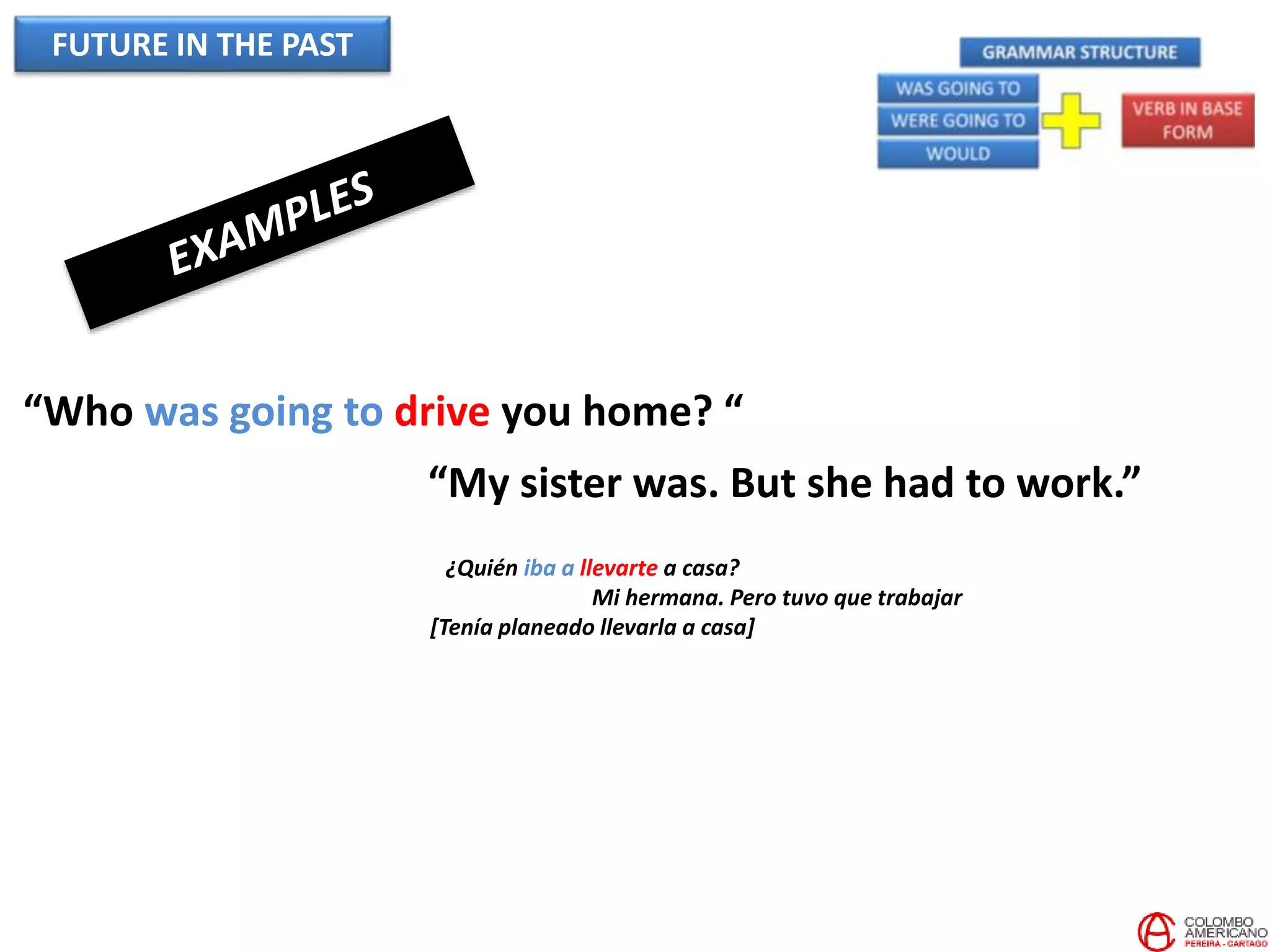 FUTURE IN THE PAST
“Who was going to drive you home? “
“My sister was. But she had to work.”
¿Quién iba a llevarte a casa?
Mi hermana. Pero tuvo que trabajar
[Tenía planeado llevarla a casa]
 