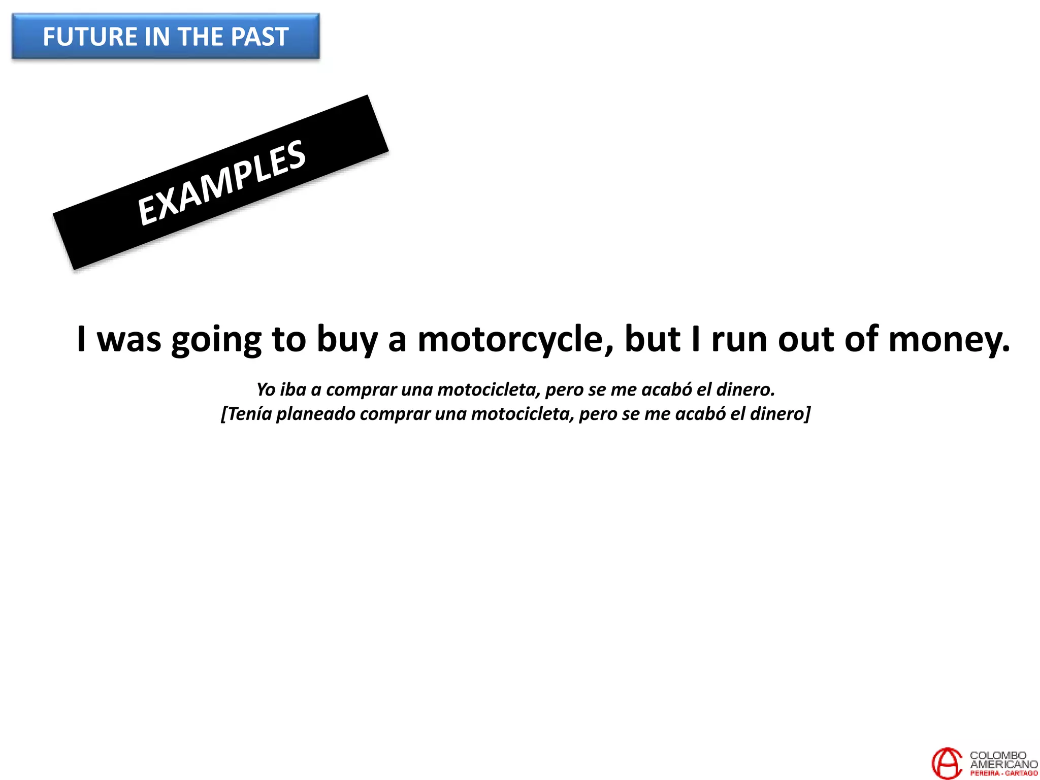 FUTURE IN THE PAST
I was going to buy a motorcycle, but I run out of money.
Yo iba a comprar una motocicleta, pero se me acabó el dinero.
[Tenía planeado comprar una motocicleta, pero se me acabó el dinero]
 