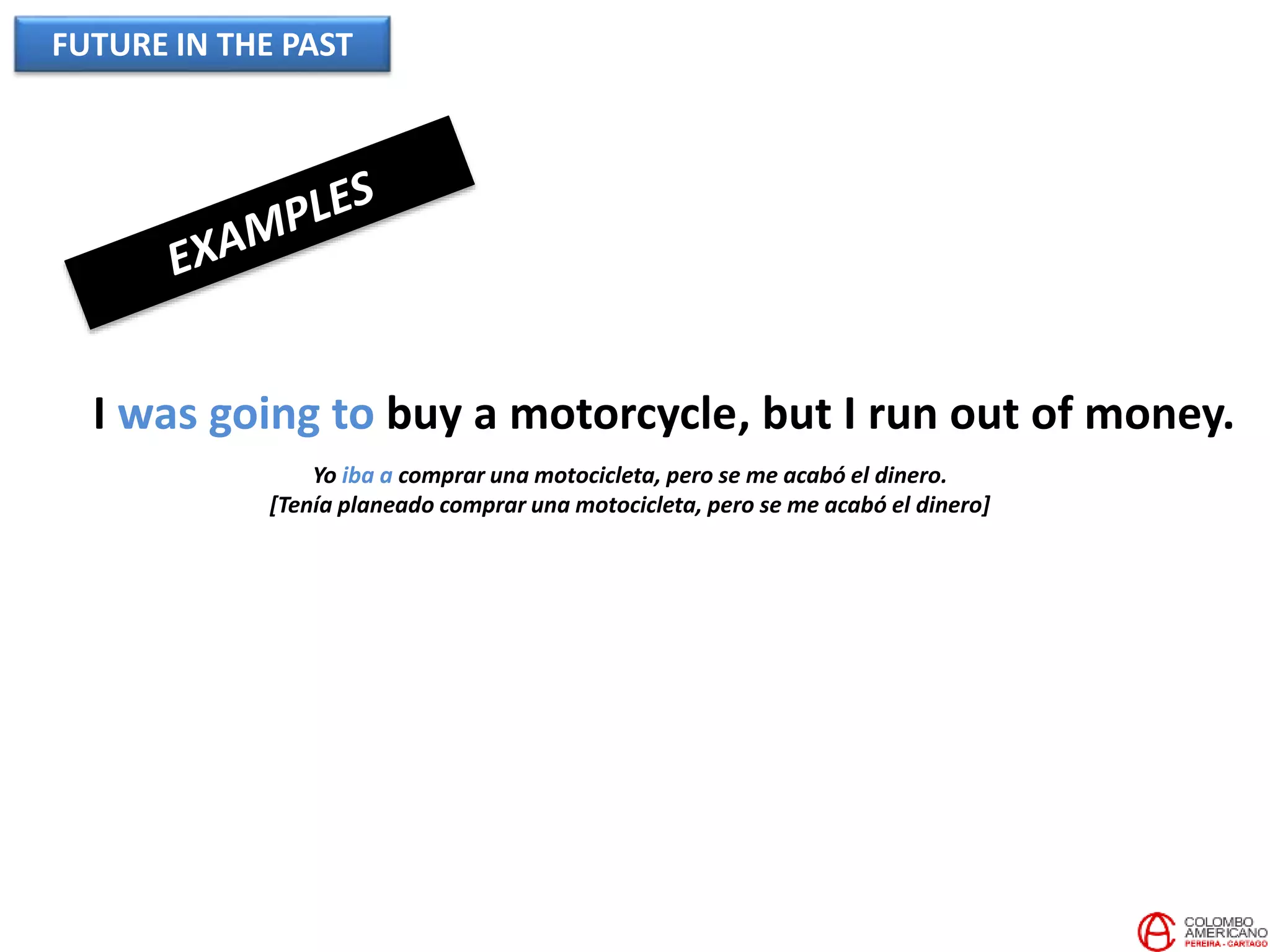 FUTURE IN THE PAST
I was going to buy a motorcycle, but I run out of money.
Yo iba a comprar una motocicleta, pero se me acabó el dinero.
[Tenía planeado comprar una motocicleta, pero se me acabó el dinero]
 