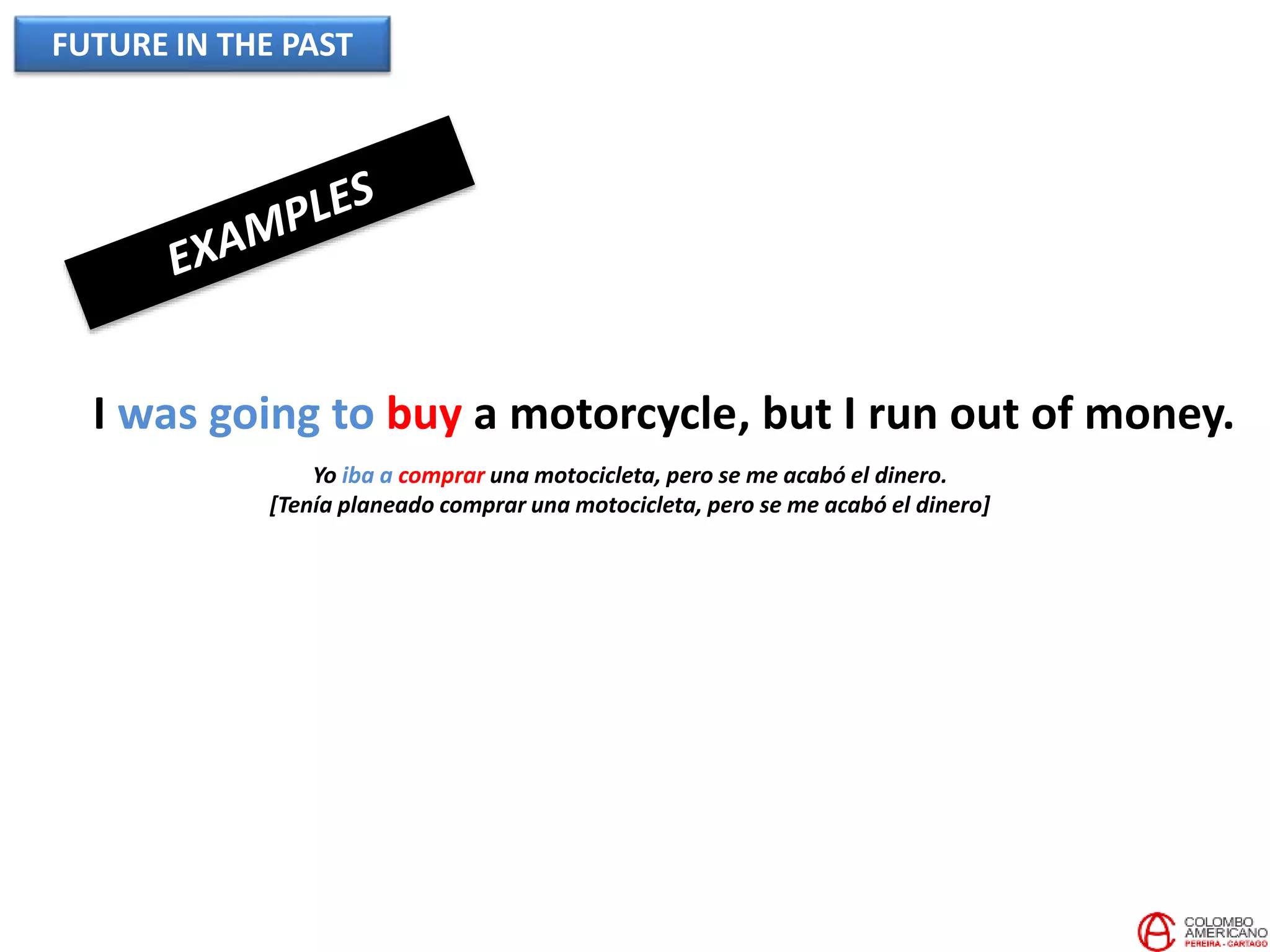 FUTURE IN THE PAST
I was going to buy a motorcycle, but I run out of money.
Yo iba a comprar una motocicleta, pero se me acabó el dinero.
[Tenía planeado comprar una motocicleta, pero se me acabó el dinero]
 