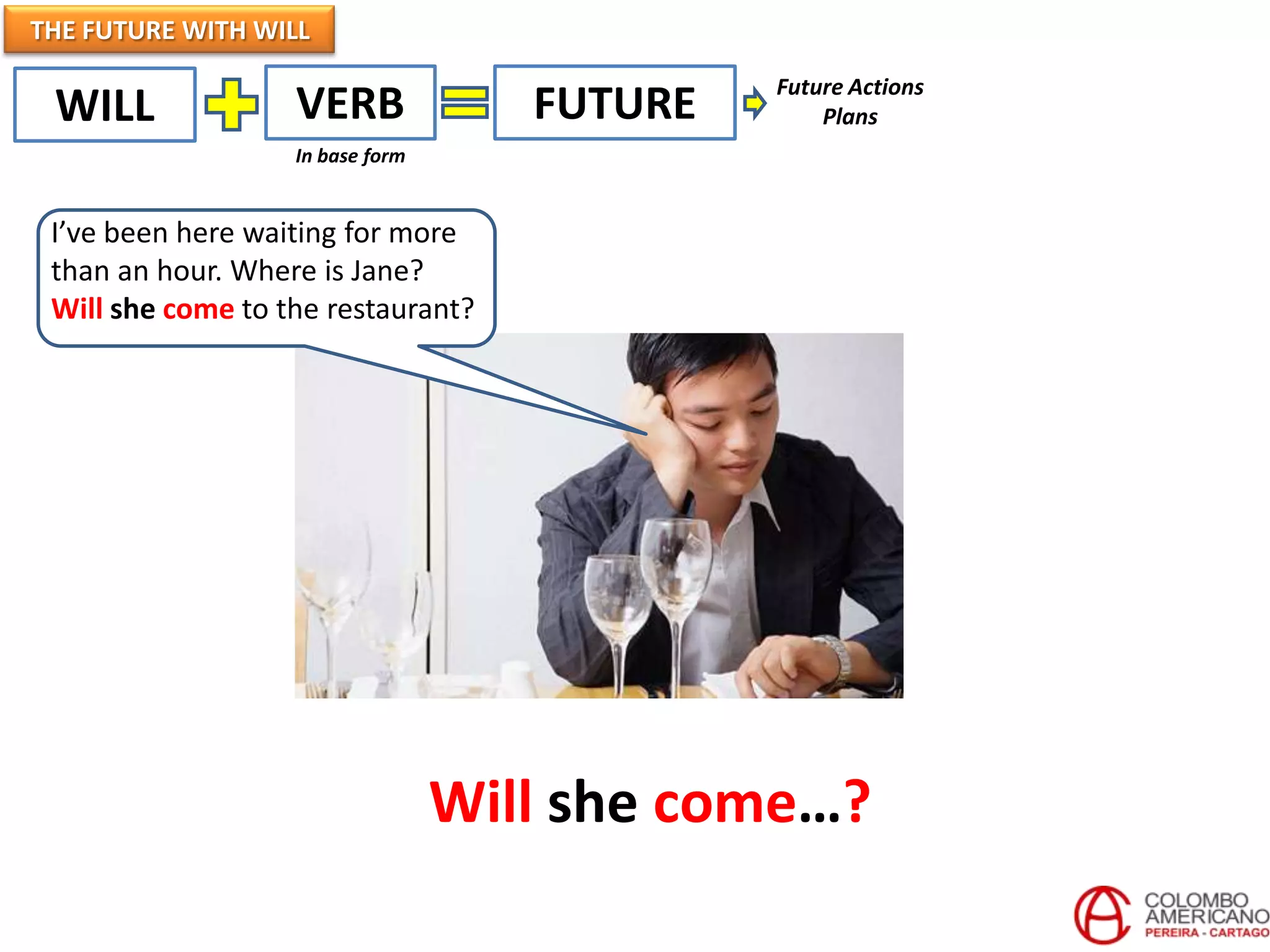 THE FUTURE WITH WILL
                                              Future Actions
 WILL              VERB              FUTURE       Plans
                   In base form


 I’ve been here waiting for more
 than an hour. Where is Jane?
 Will she come to the restaurant?




                                  Will she come…?
 