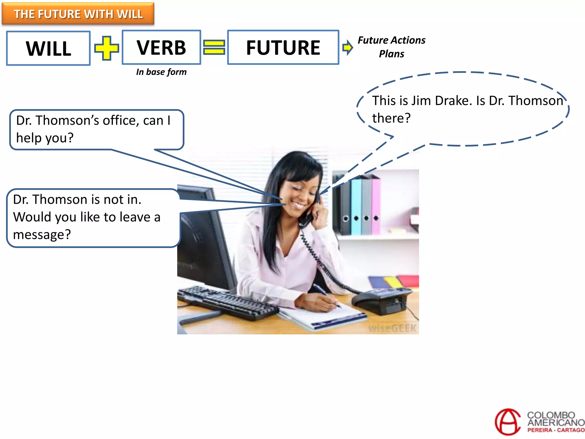 THE FUTURE WITH WILL
WILL VERB FUTURE
In base form
This is Jim Drake. Is Dr. Thomson
there?
Dr. Thomson is not in.
Would you like to leave a
message?
Dr. Thomson’s office, can I
help you?
Future Actions
Plans
 