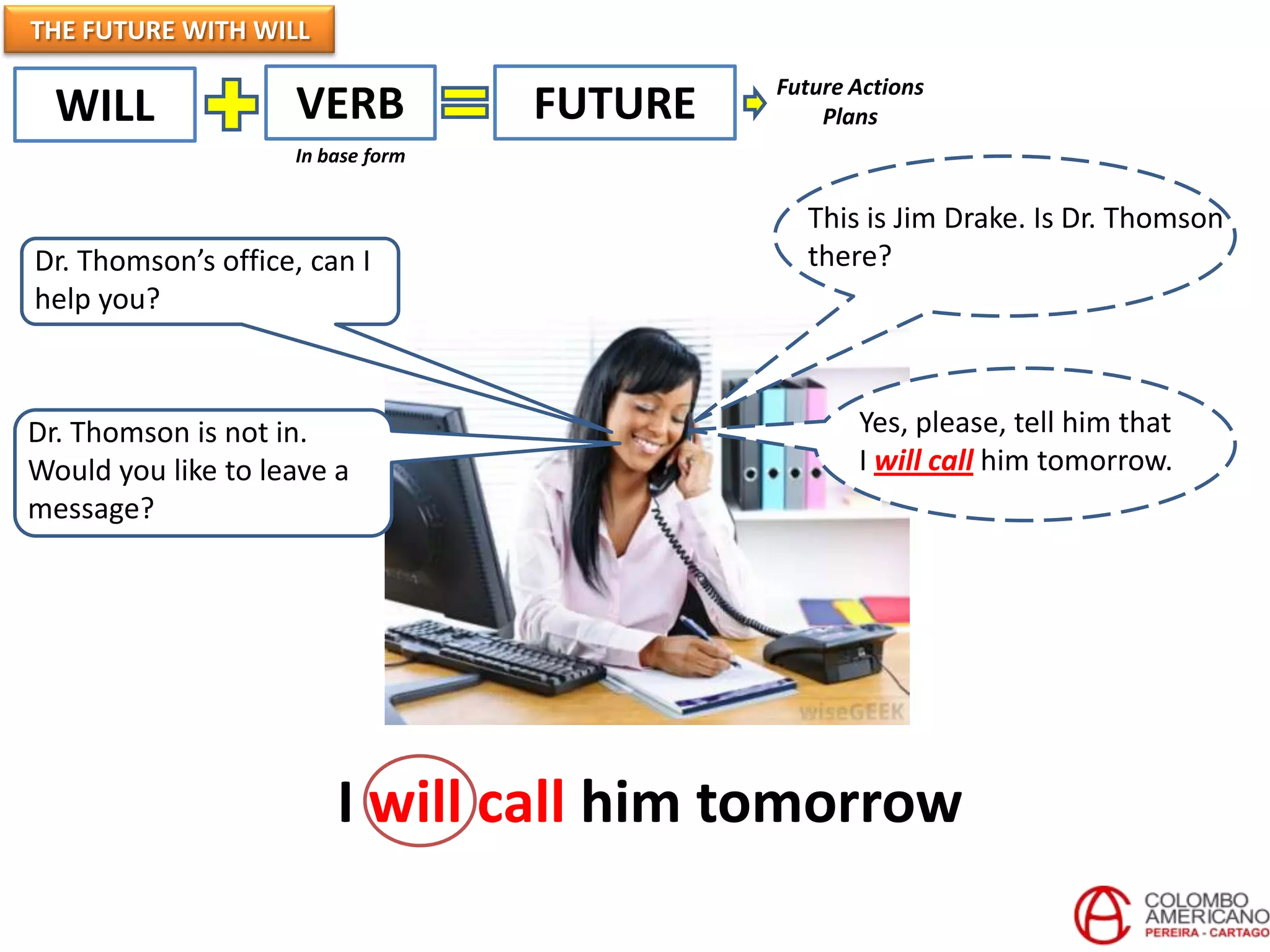 THE FUTURE WITH WILL
WILL VERB FUTURE
In base form
This is Jim Drake. Is Dr. Thomson
there?
Dr. Thomson is not in.
Would you like to leave a
message?
Yes, please, tell him that
I will call him tomorrow.
Dr. Thomson’s office, can I
help you?
I will call him tomorrow
Future Actions
Plans
 