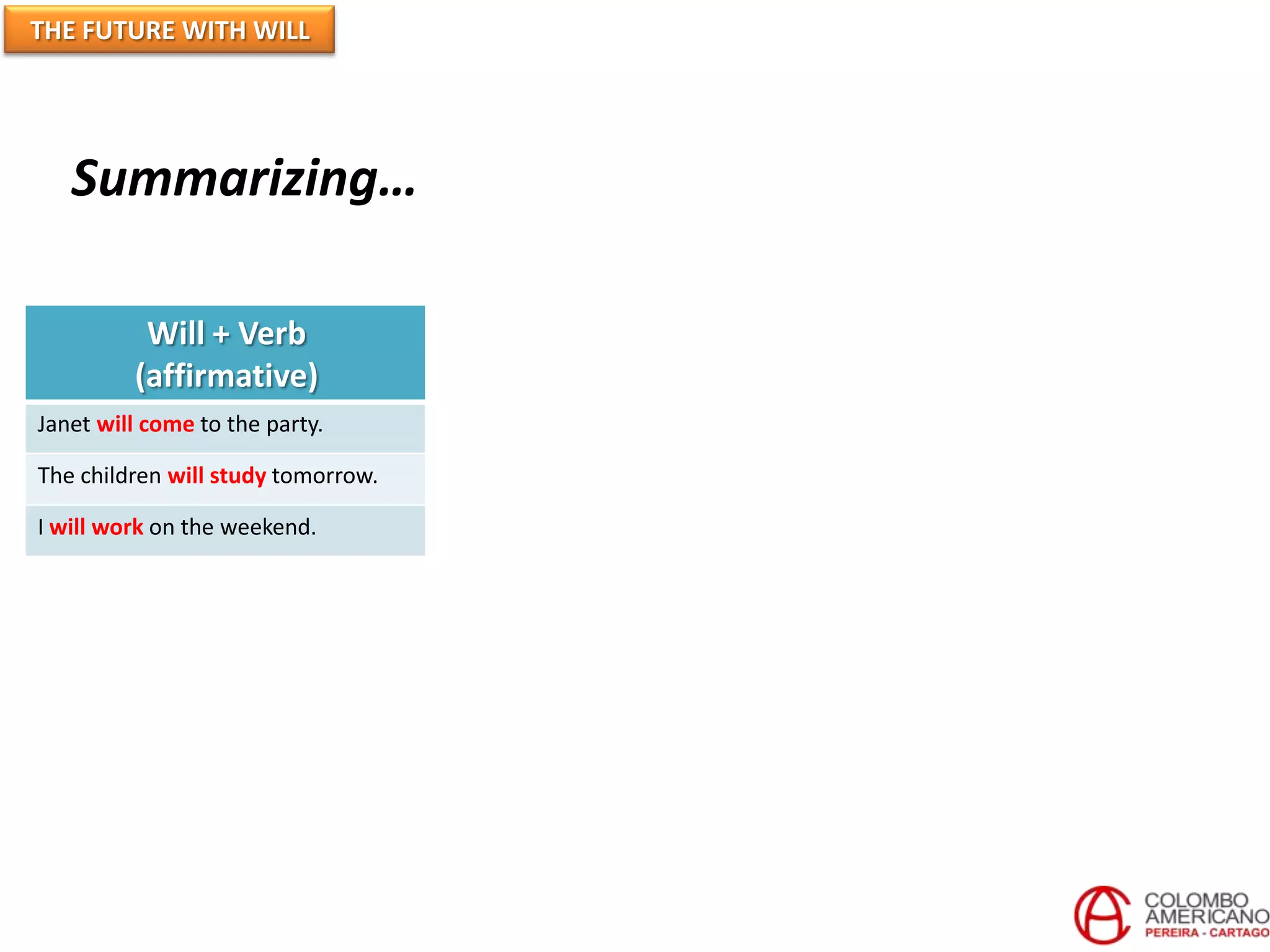 THE FUTURE WITH WILL
Will + Verb
(affirmative)
Won’t + Verb
(Negative)
Will + Subject + Verb
(Question)
Janet will come to the party. Jane won’t come to the party. Will Jane come to the party?
The children will study tomorrow. The children won’t study tomorrow. Will the children study tomorrow?
I will work on the weekend. I won’t work on the weekend. Will I work on the weekend?
Will not = Won’t
Summarizing…
 