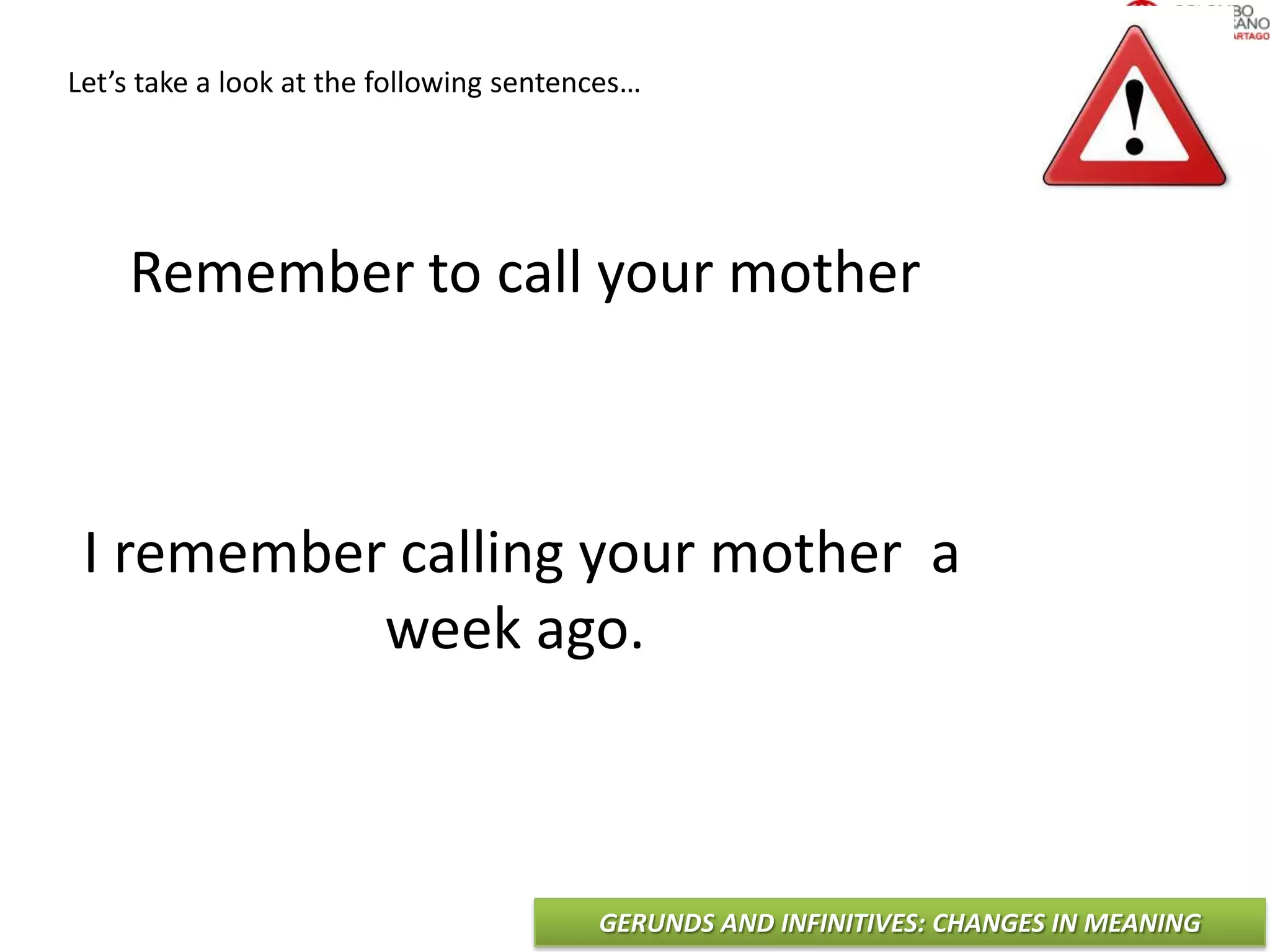 GERUNDS AND INFINITIVES: CHANGES IN MEANING
Remember to call your mother
I remember calling your mother a
week ago.
Let’s take a look at the following sentences…
 