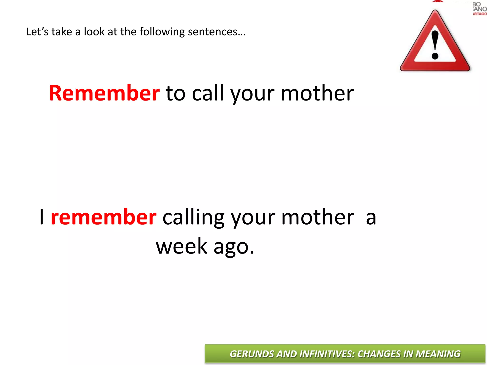 GERUNDS AND INFINITIVES: CHANGES IN MEANING
Let’s take a look at the following sentences…
Remember to call your mother
I remember calling your mother a
week ago.
 
