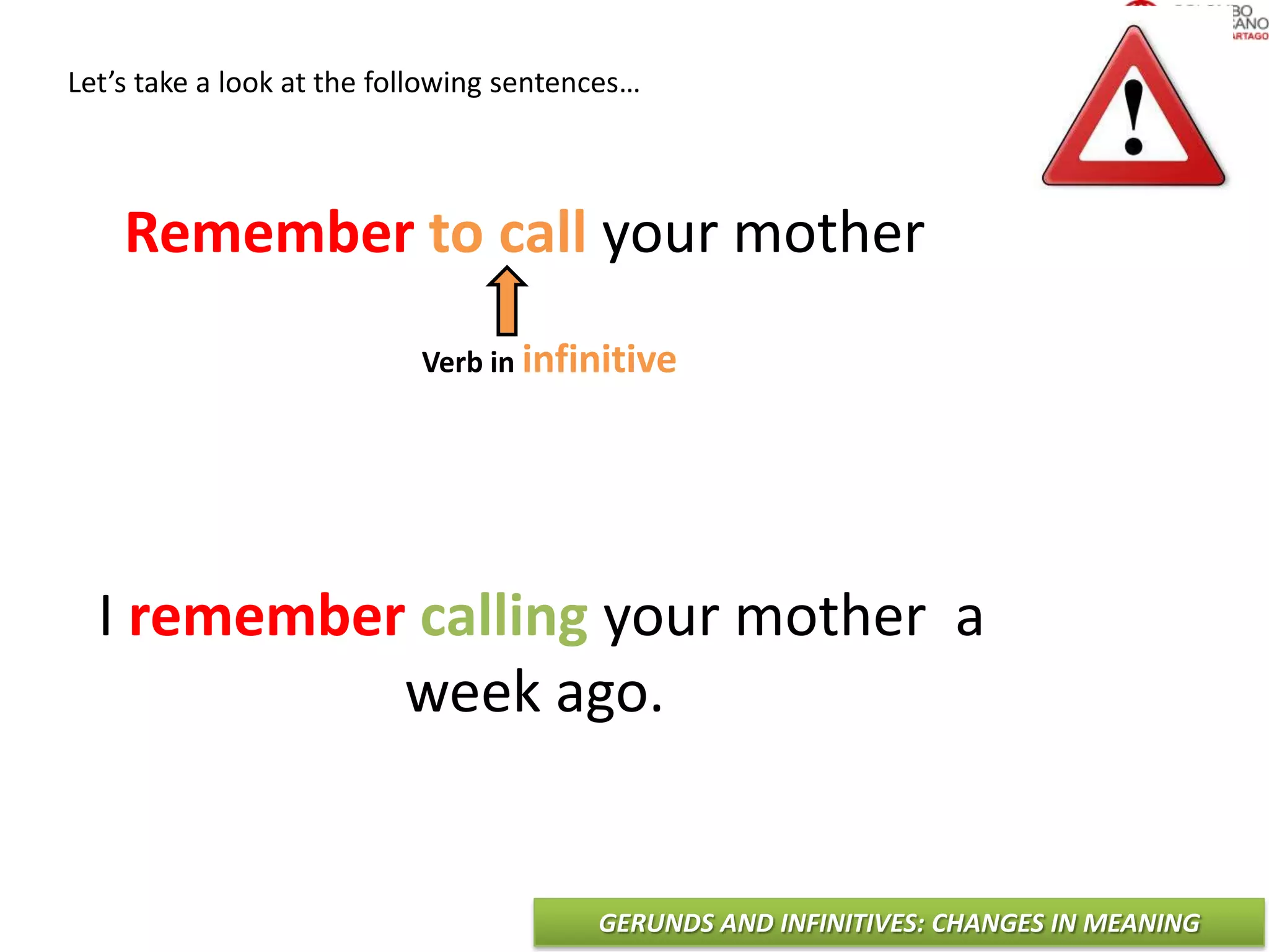 GERUNDS AND INFINITIVES: CHANGES IN MEANING
Let’s take a look at the following sentences…
Remember to call your mother
I remember calling your mother a
week ago.
Verb in infinitive
 