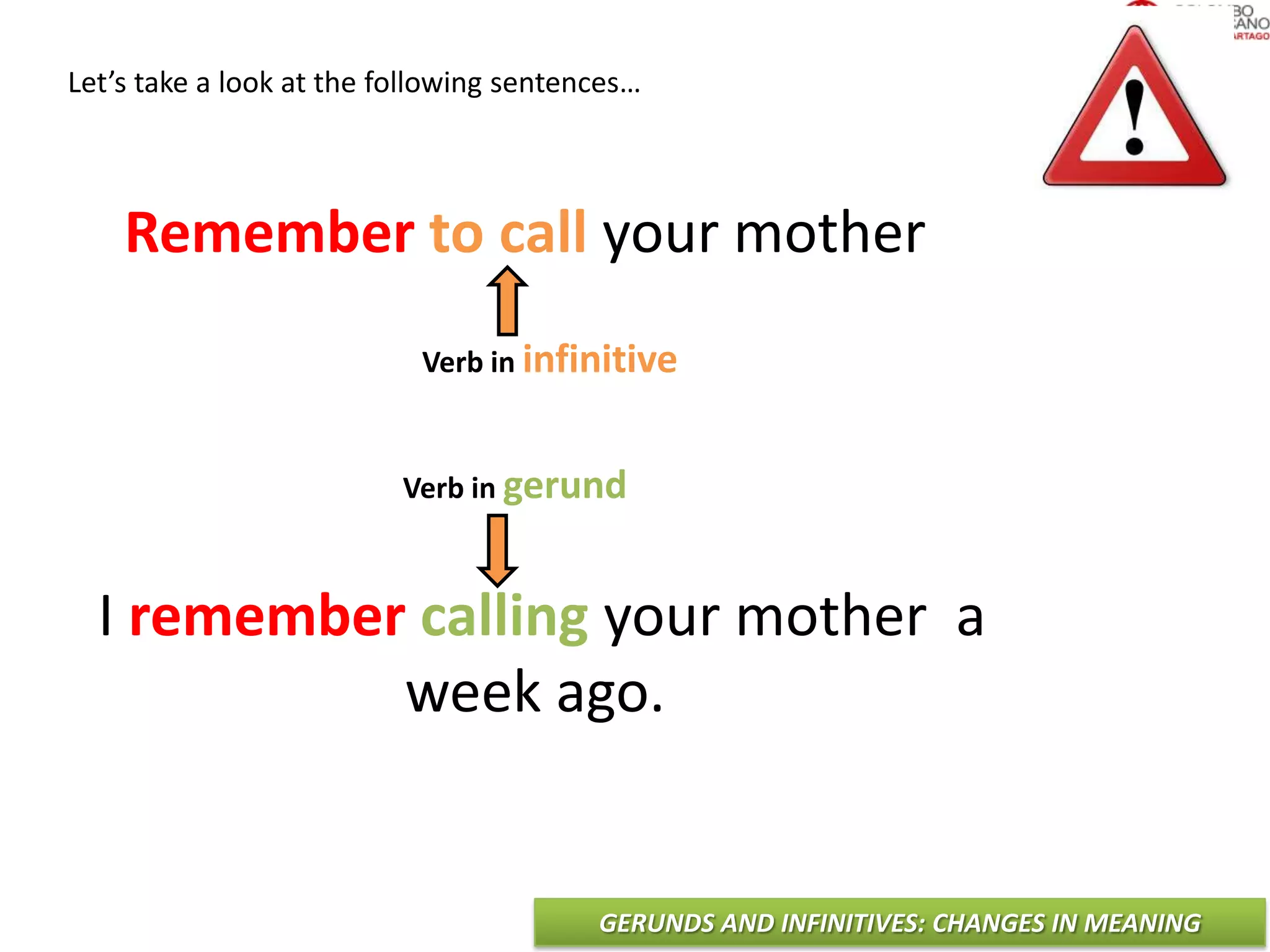 GERUNDS AND INFINITIVES: CHANGES IN MEANING
Let’s take a look at the following sentences…
Remember to call your mother
I remember calling your mother a
week ago.
Verb in infinitive
Verb in gerund
 