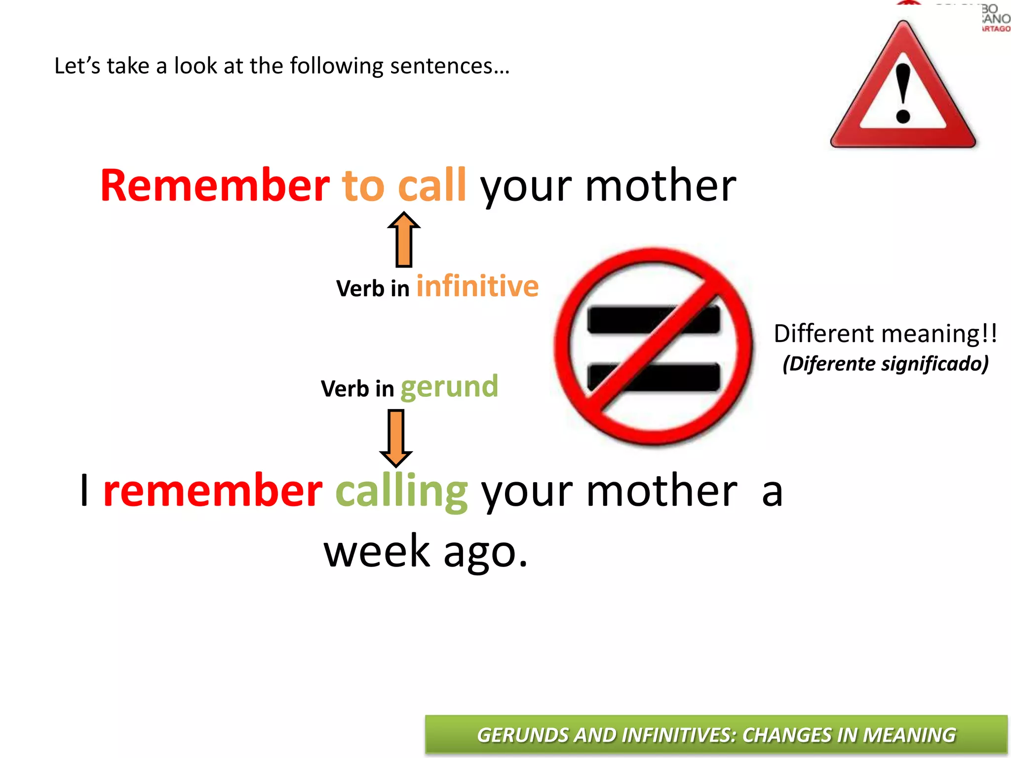 GERUNDS AND INFINITIVES: CHANGES IN MEANING
Let’s take a look at the following sentences…
Remember to call your mother
I remember calling your mother a
week ago.
Verb in infinitive
Verb in gerund
Different meaning!!
(Diferente significado)
 