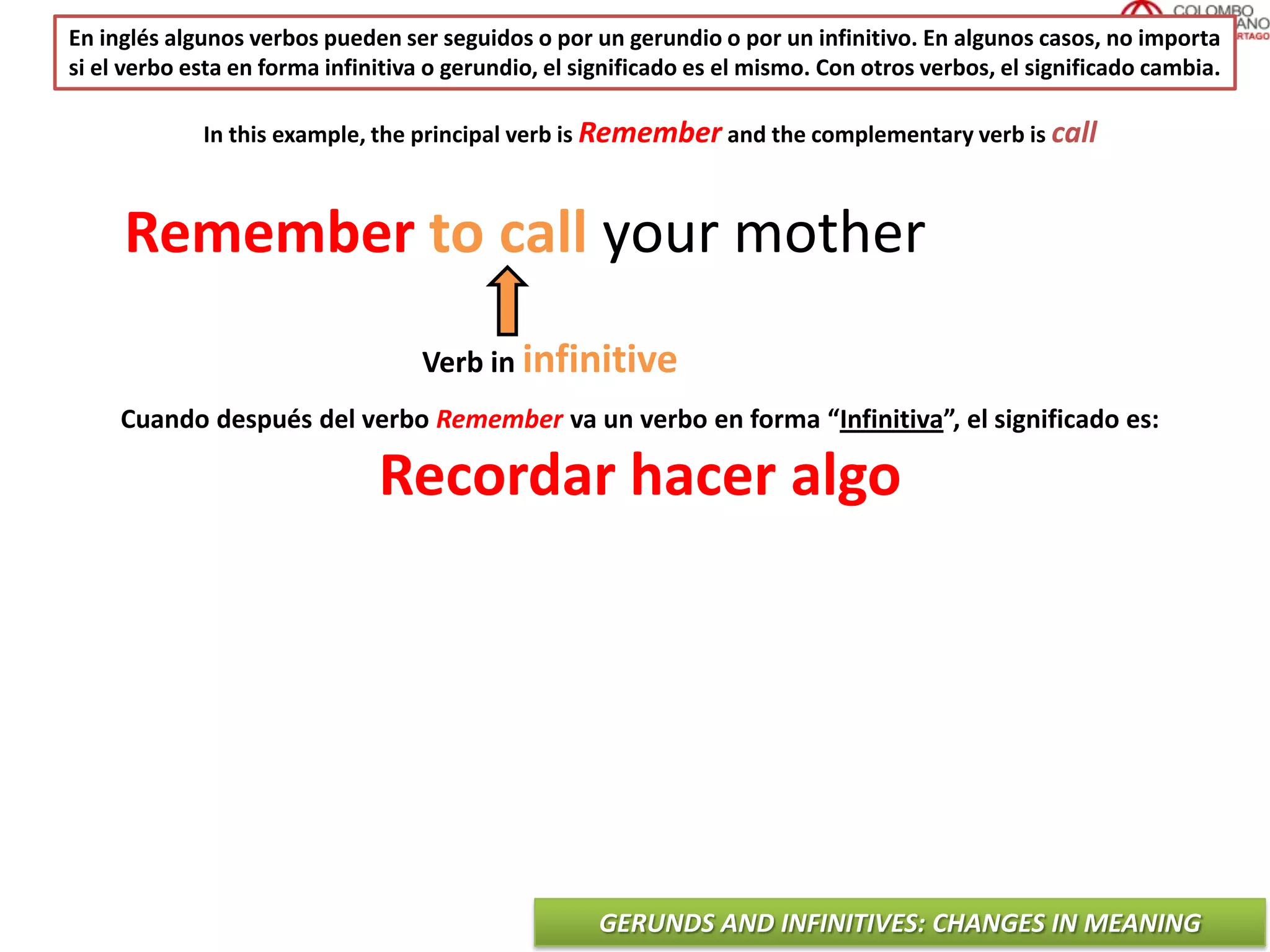 GERUNDS AND INFINITIVES: CHANGES IN MEANING
En inglés algunos verbos pueden ser seguidos o por un gerundio o por un infinitivo. En algunos casos, no importa
si el verbo esta en forma infinitiva o gerundio, el significado es el mismo. Con otros verbos, el significado cambia.
Remember to call your mother
Verb in infinitive
In this example, the principal verb is Remember and the complementary verb is call
Cuando después del verbo Remember va un verbo en forma “Infinitiva”, el significado es:
Recordar hacer algo
 