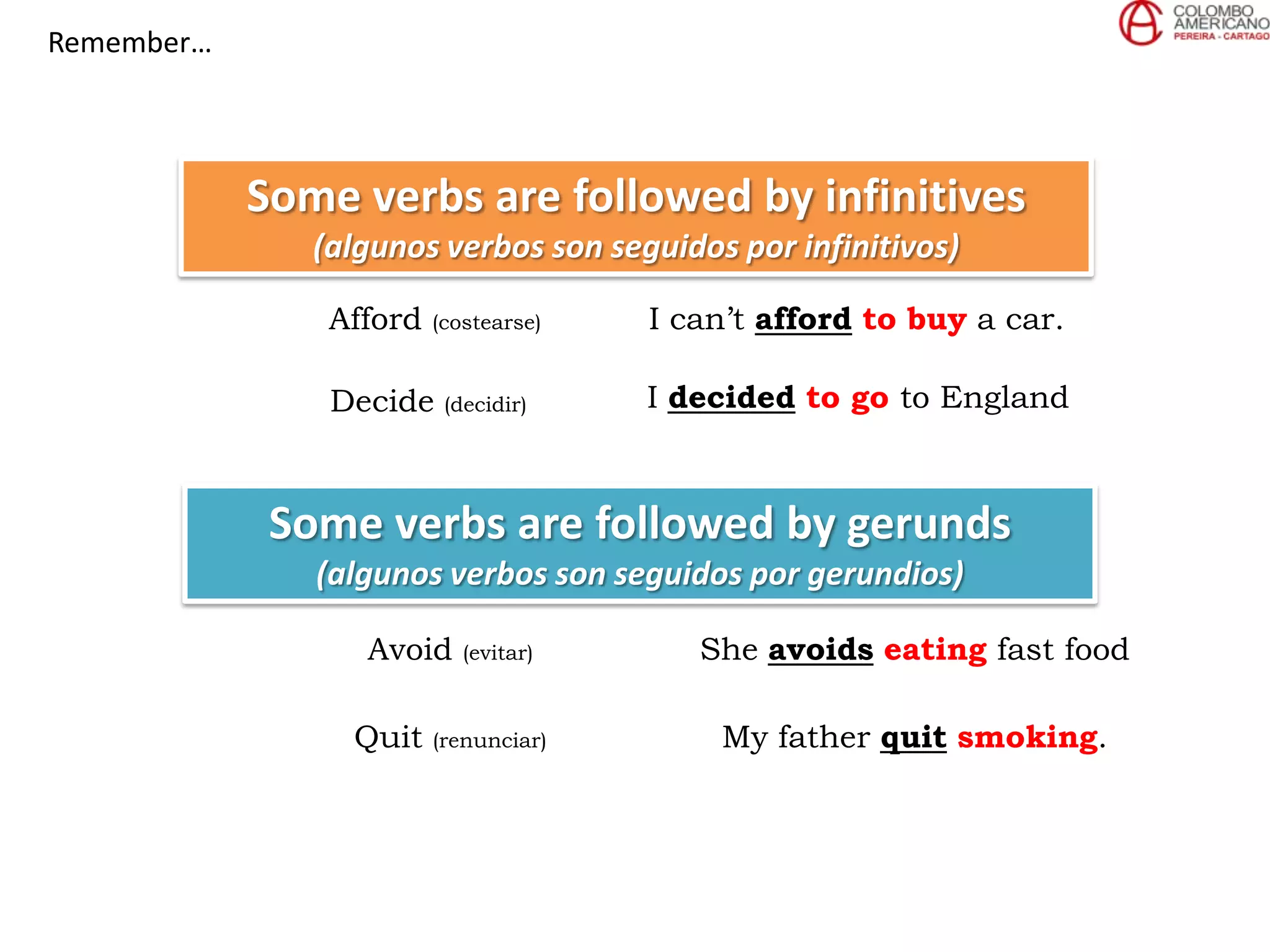 Remember…
Some verbs are followed by infinitives
(algunos verbos son seguidos por infinitivos)
Afford (costearse) I can’t afford to buy a car.
Decide (decidir) I decided to go to England
Some verbs are followed by gerunds
(algunos verbos son seguidos por gerundios)
Avoid (evitar) She avoids eating fast food
Quit (renunciar) My father quit smoking.
 