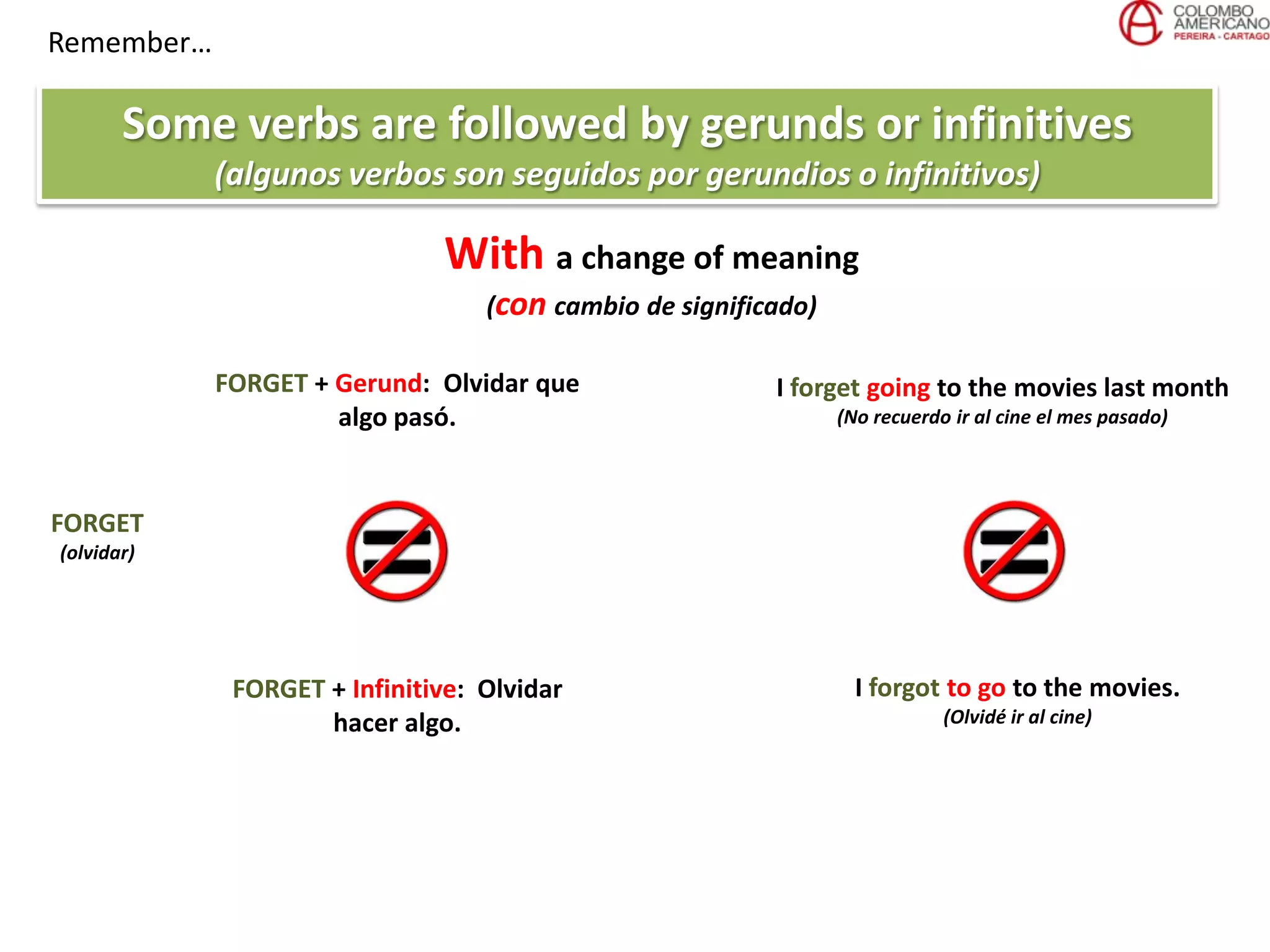 Remember…
Some verbs are followed by gerunds or infinitives
(algunos verbos son seguidos por gerundios o infinitivos)
FORGET
(olvidar)
FORGET + Gerund: Olvidar que
algo pasó.
FORGET + Infinitive: Olvidar
hacer algo.
I forget going to the movies last month
(No recuerdo ir al cine el mes pasado)
I forgot to go to the movies.
(Olvidé ir al cine)
With a change of meaning
(con cambio de significado)
 