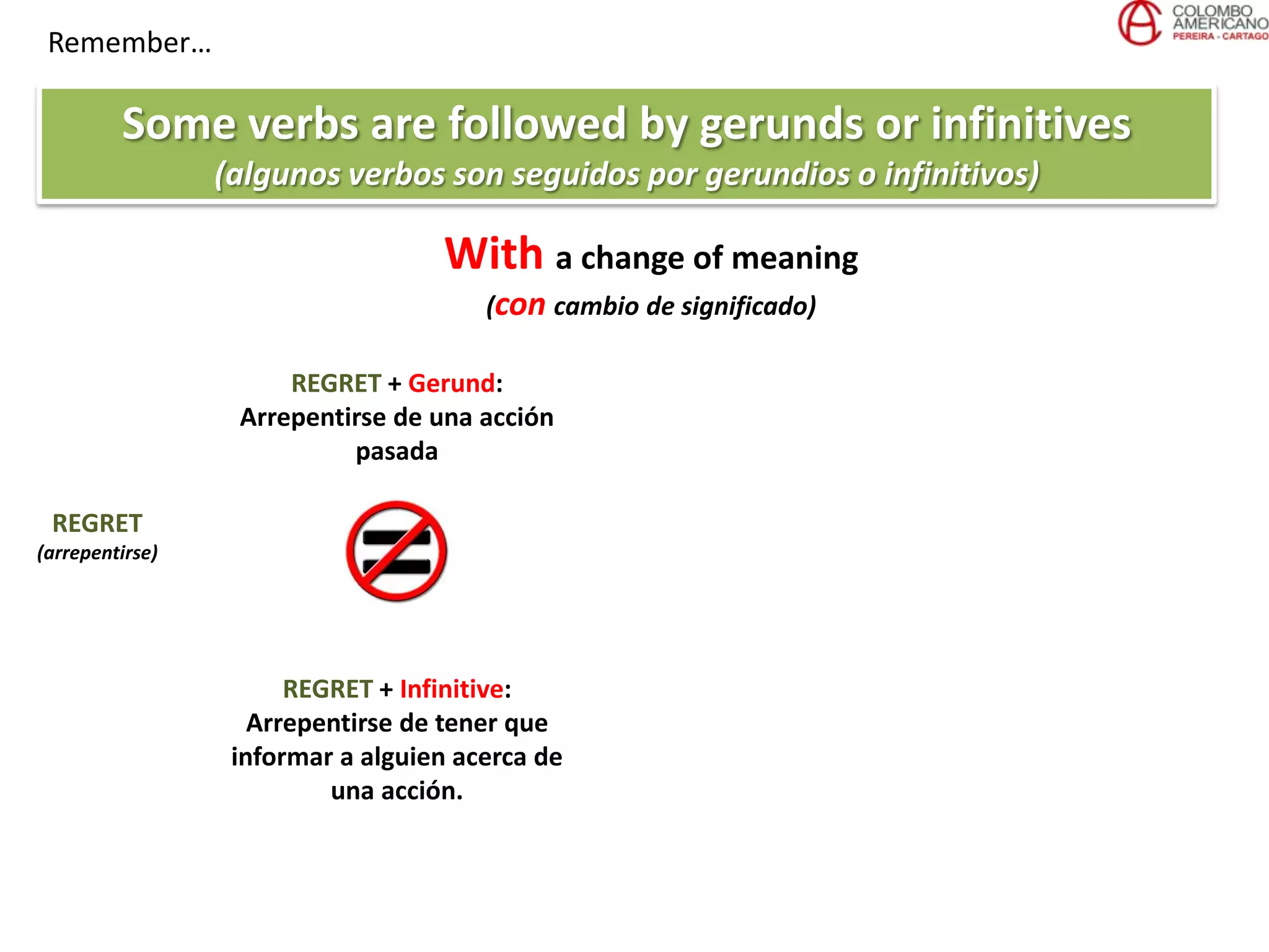 Remember…
Some verbs are followed by gerunds or infinitives
(algunos verbos son seguidos por gerundios o infinitivos)
REGRET
(arrepentirse)
REGRET + Gerund:
Arrepentirse de una acción
pasada
REGRET + Infinitive:
Arrepentirse de tener que
informar a alguien acerca de
una acción.
With a change of meaning
(con cambio de significado)
 