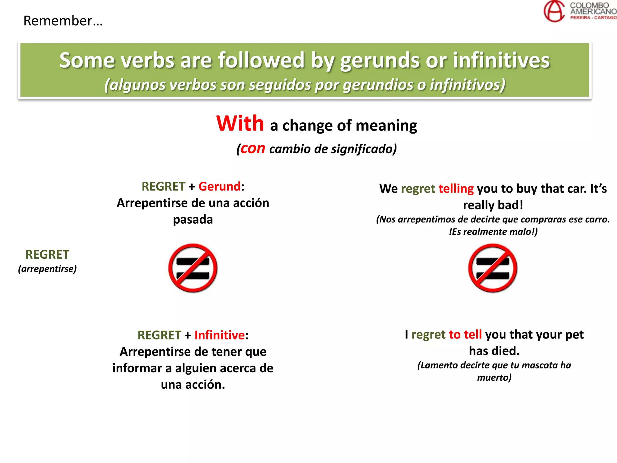 Remember…
Some verbs are followed by gerunds or infinitives
(algunos verbos son seguidos por gerundios o infinitivos)
REGRET
(arrepentirse)
REGRET + Gerund:
Arrepentirse de una acción
pasada
REGRET + Infinitive:
Arrepentirse de tener que
informar a alguien acerca de
una acción.
We regret telling you to buy that car. It’s
really bad!
(Nos arrepentimos de decirte que compraras ese carro.
!Es realmente malo!)
I regret to tell you that your pet
has died.
(Lamento decirte que tu mascota ha
muerto)
With a change of meaning
(con cambio de significado)
 