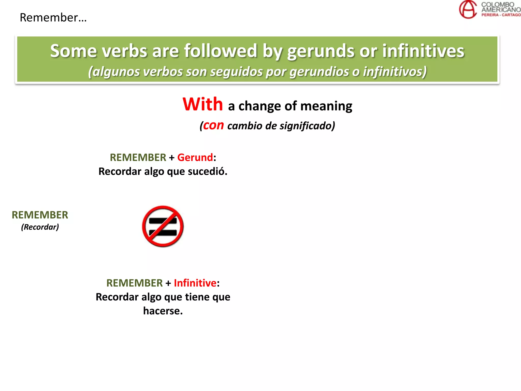 Remember…
Some verbs are followed by gerunds or infinitives
(algunos verbos son seguidos por gerundios o infinitivos)
REMEMBER
(Recordar)
REMEMBER + Gerund:
Recordar algo que sucedió.
REMEMBER + Infinitive:
Recordar algo que tiene que
hacerse.
With a change of meaning
(con cambio de significado)
 