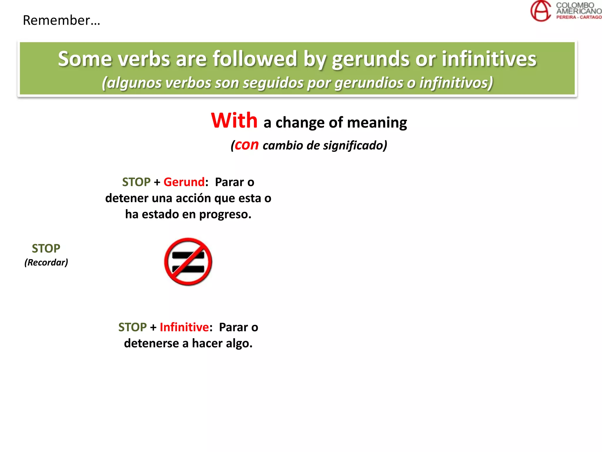 Remember…
Some verbs are followed by gerunds or infinitives
(algunos verbos son seguidos por gerundios o infinitivos)
With a change of meaning
(con cambio de significado)
STOP
(Recordar)
STOP + Gerund: Parar o
detener una acción que esta o
ha estado en progreso.
STOP + Infinitive: Parar o
detenerse a hacer algo.
 