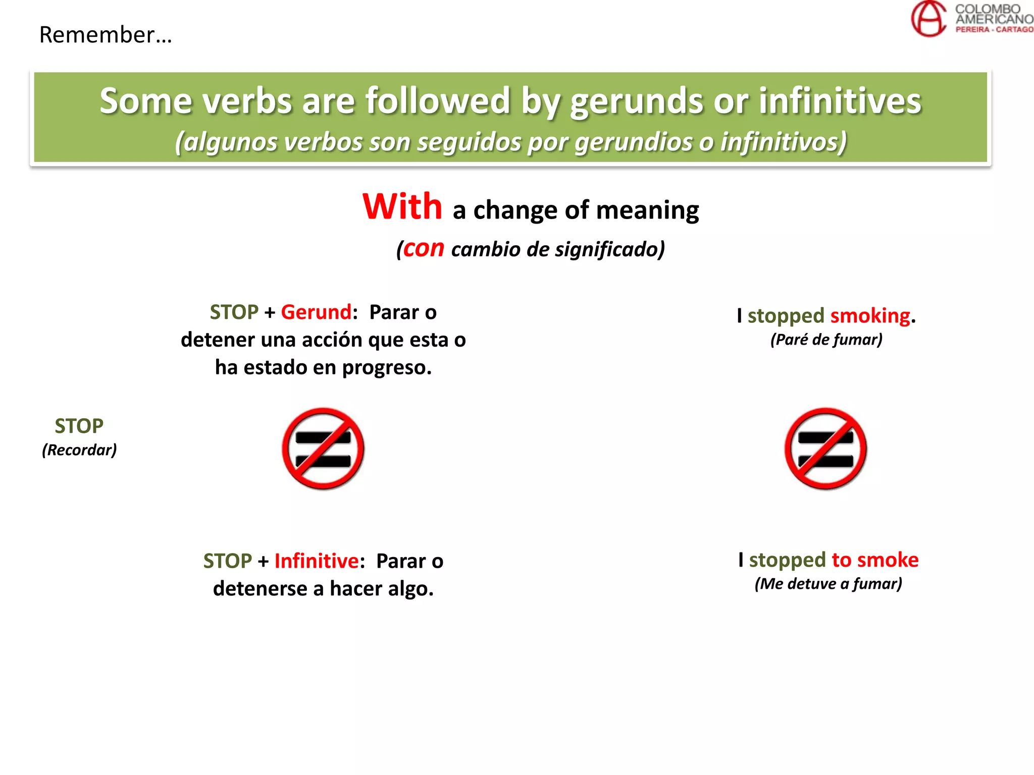Remember…
Some verbs are followed by gerunds or infinitives
(algunos verbos son seguidos por gerundios o infinitivos)
With a change of meaning
(con cambio de significado)
STOP
(Recordar)
STOP + Gerund: Parar o
detener una acción que esta o
ha estado en progreso.
STOP + Infinitive: Parar o
detenerse a hacer algo.
I stopped smoking.
(Paré de fumar)
I stopped to smoke
(Me detuve a fumar)
 