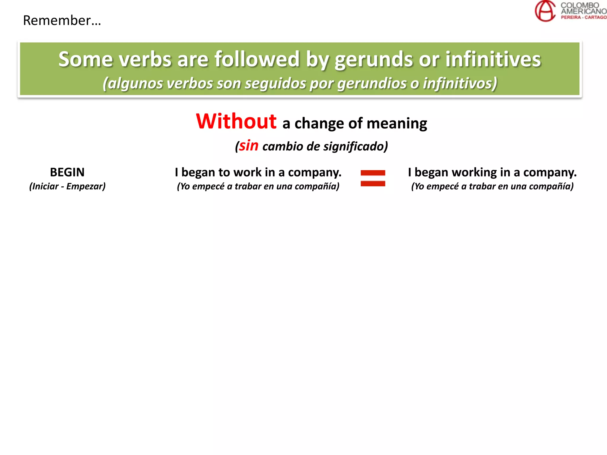 Remember…
Some verbs are followed by gerunds or infinitives
(algunos verbos son seguidos por gerundios o infinitivos)
Without a change of meaning
(sin cambio de significado)
BEGIN
(Iniciar - Empezar)
I began to work in a company.
(Yo empecé a trabar en una compañía)
I began working in a company.
(Yo empecé a trabar en una compañía)
 