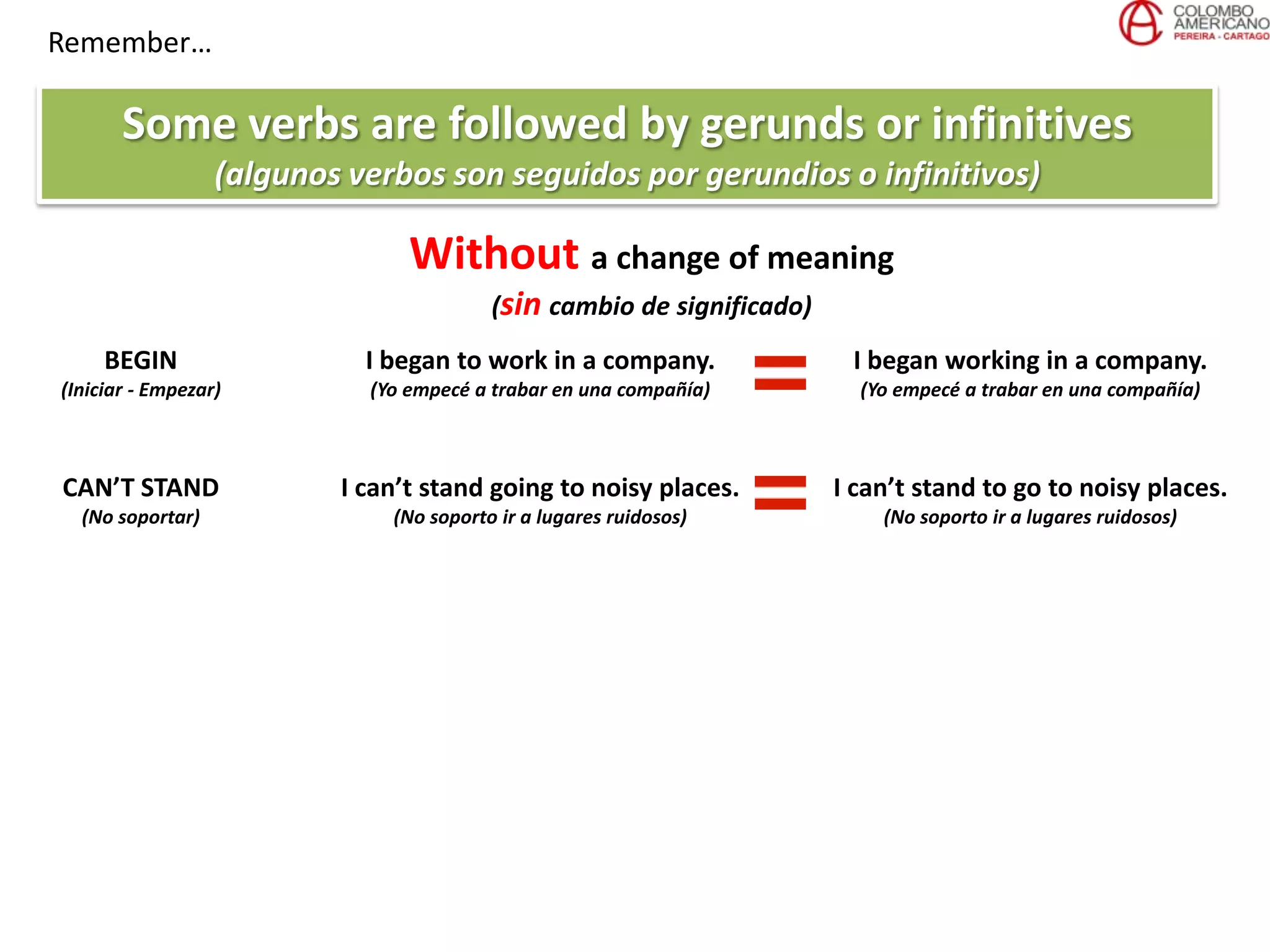Remember…
Some verbs are followed by gerunds or infinitives
(algunos verbos son seguidos por gerundios o infinitivos)
Without a change of meaning
(sin cambio de significado)
BEGIN
(Iniciar - Empezar)
I began to work in a company.
(Yo empecé a trabar en una compañía)
I began working in a company.
(Yo empecé a trabar en una compañía)
CAN’T STAND
(No soportar)
I can’t stand going to noisy places.
(No soporto ir a lugares ruidosos)
I can’t stand to go to noisy places.
(No soporto ir a lugares ruidosos)
 