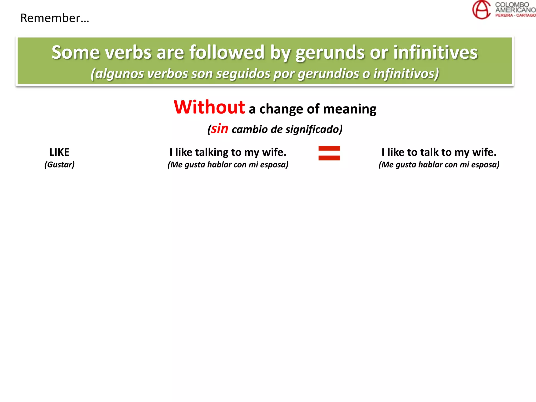 Remember…
Some verbs are followed by gerunds or infinitives
(algunos verbos son seguidos por gerundios o infinitivos)
Without a change of meaning
(sin cambio de significado)
LIKE
(Gustar)
I like talking to my wife.
(Me gusta hablar con mi esposa)
I like to talk to my wife.
(Me gusta hablar con mi esposa)
 