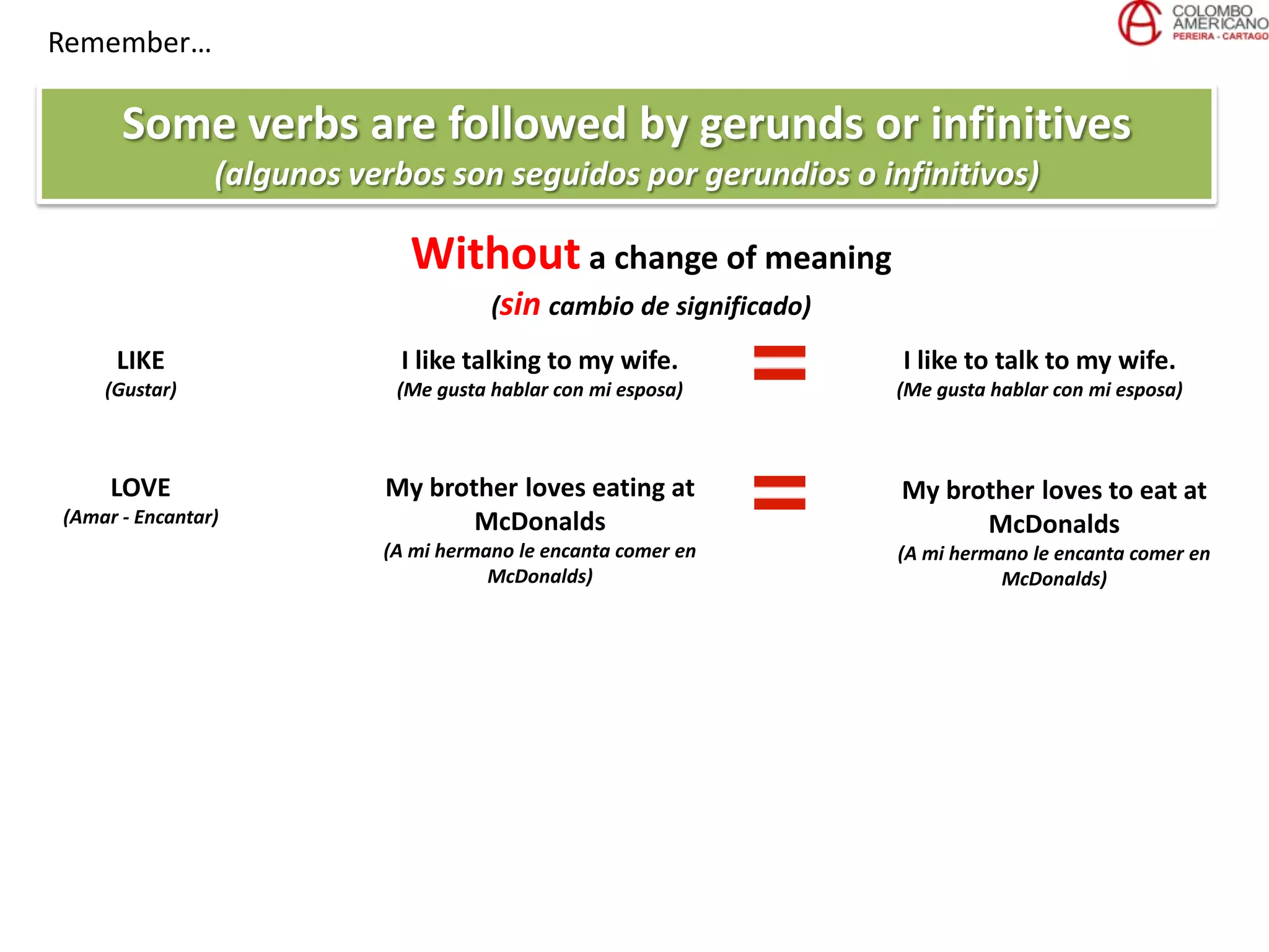 Remember…
Some verbs are followed by gerunds or infinitives
(algunos verbos son seguidos por gerundios o infinitivos)
Without a change of meaning
(sin cambio de significado)
LIKE
(Gustar)
I like talking to my wife.
(Me gusta hablar con mi esposa)
LOVE
(Amar - Encantar)
My brother loves eating at
McDonalds
(A mi hermano le encanta comer en
McDonalds)
I like to talk to my wife.
(Me gusta hablar con mi esposa)
My brother loves to eat at
McDonalds
(A mi hermano le encanta comer en
McDonalds)
 