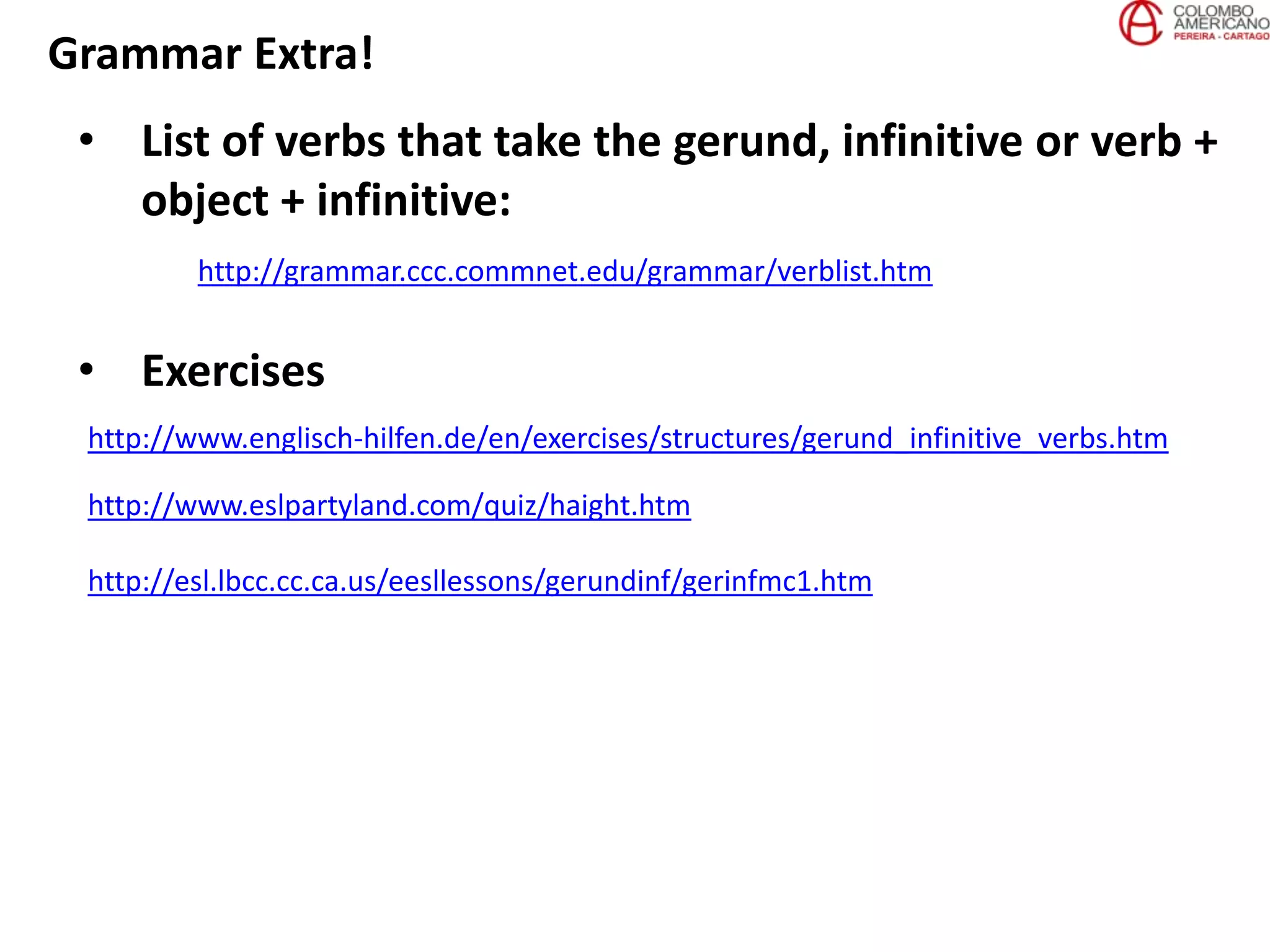 Grammar Extra!
• List of verbs that take the gerund, infinitive or verb +
object + infinitive:
http://grammar.ccc.commnet.edu/grammar/verblist.htm
http://www.englisch-hilfen.de/en/exercises/structures/gerund_infinitive_verbs.htm
• Exercises
http://www.eslpartyland.com/quiz/haight.htm
http://esl.lbcc.cc.ca.us/eesllessons/gerundinf/gerinfmc1.htm
 
