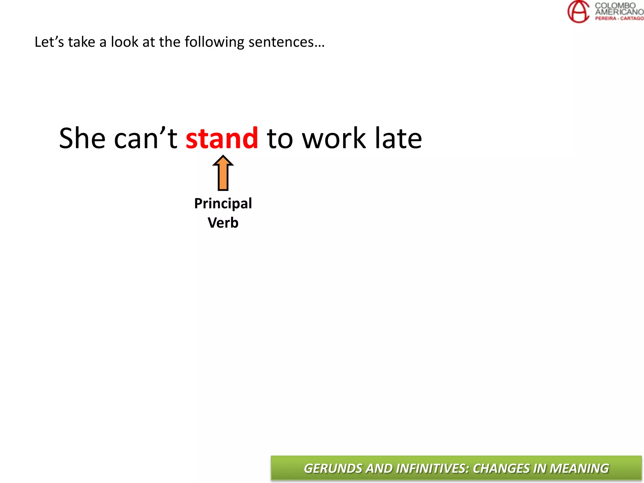 GERUNDS AND INFINITIVES: CHANGES IN MEANING
Let’s take a look at the following sentences…
She can’t stand to work late
Principal
Verb
 