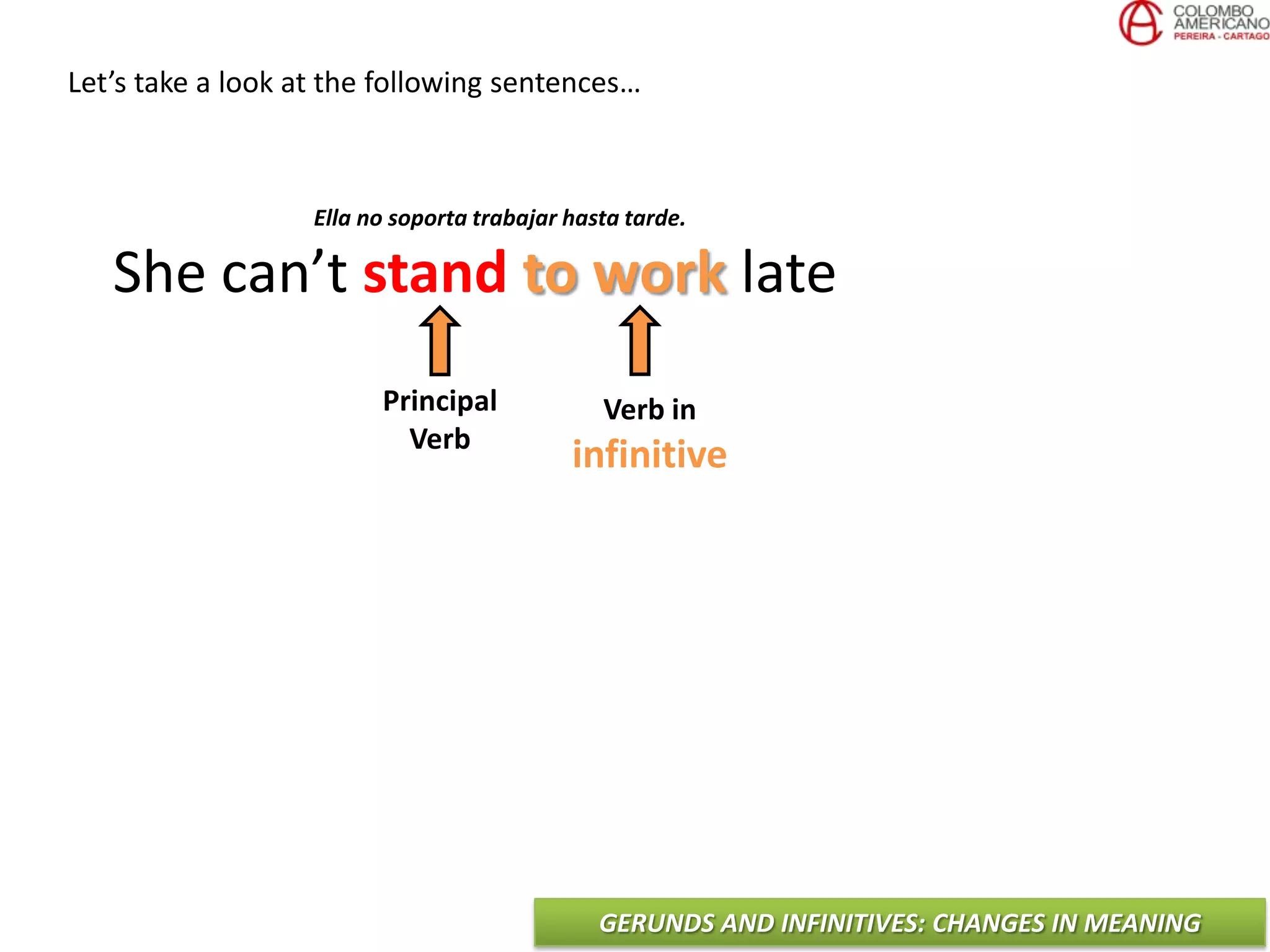 GERUNDS AND INFINITIVES: CHANGES IN MEANING
Let’s take a look at the following sentences…
She can’t stand to work late
Principal
Verb
Verb in
infinitive
Ella no soporta trabajar hasta tarde.
 