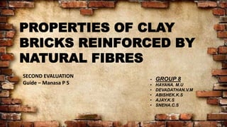 PROPERTIES OF CLAY
BRICKS REINFORCED BY
NATURAL FIBRES
- GROUP 8
• HAYANA. M.U
• DEVADATHAN.V.M
• ABISHEK.K.S
• AJAY.K.S
• SNEHA.C.S
SECOND EVALUATION
Guide – Manasa P S
 