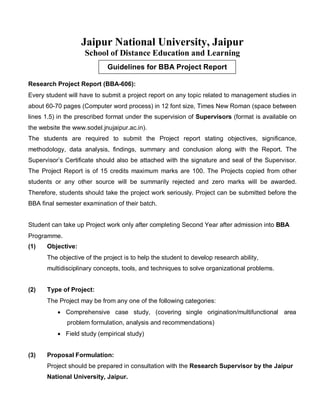 Guidelines for BBA Project Report
Jaipur National University, Jaipur
School of Distance Education and Learning
Research Project Report (BBA-606):
Every student will have to submit a project report on any topic related to management studies in
about 60-70 pages (Computer word process) in 12 font size, Times New Roman (space between
lines 1.5) in the prescribed format under the supervision of Supervisors (format is available on
the website the www.sodel.jnujaipur.ac.in).
The students are required to submit the Project report stating objectives, significance,
methodology, data analysis, findings, summary and conclusion along with the Report. The
Supervisor’s Certificate should also be attached with the signature and seal of the Supervisor.
The Project Report is of 15 credits maximum marks are 100. The Projects copied from other
students or any other source will be summarily rejected and zero marks will be awarded.
Therefore, students should take the project work seriously. Project can be submitted before the
BBA final semester examination of their batch.
Student can take up Project work only after completing Second Year after admission into BBA
Programme.
(1) Objective:
The objective of the project is to help the student to develop research ability,
multidisciplinary concepts, tools, and techniques to solve organizational problems.
(2) Type of Project:
The Project may be from any one of the following categories:
 Comprehensive case study, (covering single origination/multifunctional area
problem formulation, analysis and recommendations)
 Field study (empirical study)
(3) Proposal Formulation:
Project should be prepared in consultation with the Research Supervisor by the Jaipur
National University, Jaipur.
 