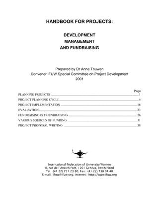 HANDBOOK FOR PROJECTS:
DEVELOPMENT
MANAGEMENT
AND FUNDRAISING
Prepared by Dr Anne Touwen
Convener IFUW Special Committee on Project Development
2001
Page
PLANNING PROJECTS .................................................................................................................1
PROJECT PLANNING CYCLE......................................................................................................4
PROJECT IMPLEMENTATION ..................................................................................................18
EVALUATION..............................................................................................................................23
FUNDRAISING IS FRIENDRAISING ........................................................................................26
VARIOUS SOURCES OF FUNDING .........................................................................................31
PROJECT PROPOSAL WRITING ..............................................................................................38
International Federation of University Women
8, rue de l’Ancien-Port, 1201 Geneva, Switzerland
Tel: (41 22) 731 23 80; Fax: (41 22) 738 04 40
E-mail: ifuw@ifuw.org; internet: http://www.ifuw.org
 