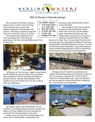 2011 In Review in Colorado Springs

    We continued our tradition of opening         Our soldiers enjoyed:       Kremmling, Camp Alexander BSA, and the
the year with our booth in the Fly Fishing            3 fly tying classes     Cross D Bar Ranch.
Show in Denver where we met many                      of 7 weeks each             June included a return trip to Leadville
wonderful supporters and made great new               493 days fishing        as guests of Colorado Mountain College,
contacts. We began our tenth fly tying class          10 multi-day trips      Home Stake Trout Club, and Mt. Massive
(the first of three for 2011) at Ft. Carson.          12 day trips            Lakes. Sportsmen’‛s Paradise near Lake
    Three soldiers took advantage of our              building 3 fly rods     George hosted a one day return trip and we
first rod building class. They were very                                      explored a new destination an the Wilder
painstaking in their work and justifiably proud of their        Ranch on the Taylor River. We concluded the month with
finished rods.                                                  our annual joint trip to Durango with soldiers from Project
                                                                Healing Waters Fly Fishing Programs in Arizona. This trip
                                                                included fishing small headwaters, riding the Durango and
                                                                Silverton Narrow Gauge Railroad to fish the Animas River,
                                                                and floating the San Juan River below Navajo Dam.




    In February, for the third year, Angler’‛s Covey hosted        We began July with another new destination, the
the Fly Fishing Film Tour as a benefit for our program.        Sunshine Springs Angling Club near Hotchkiss. Soldiers on
We concluded our tenth fly tying class and began our           this trip were given a personal tour of Jeff Hatton’‛s
eleventh in March. We also took advantage of the               collection of antique bamboo rods – some over 150 years
weather for our first fishing trip of the year to Maria        old. We returned to the North Platte River in Wyoming
Lake near Walsenberg.                                          for a two day float trip at Greys Reef.




    April means caddis on the Arkansas River and we
returned to the Hillegas Ranch near Salida. We were also
guests on the Big Thompson River and concluded our
second and final fly tying session of the spring.
    In May, we set the tone for the fishing season with
return visits to Rainbow Falls, the Blue River near
 