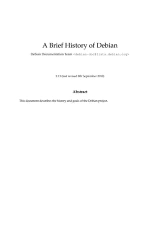 A Brief History of Debian
        Debian Documentation Team <debian-doc@lists.debian.org>




                           2.13 (last revised 8th September 2010)




                                        Abstract

This document describes the history and goals of the Debian project.
 