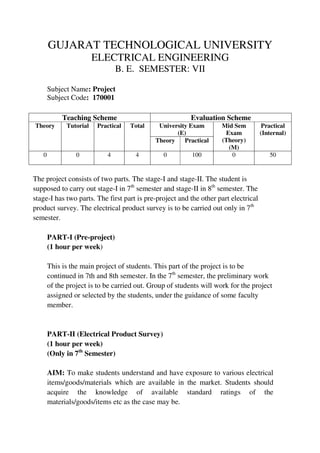 GUJARAT TECHNOLOGICAL UNIVERSITY
ELECTRICAL ENGINEERING
B. E. SEMESTER: VII
Subject Name: Project
Subject Code: 170001
The project consists of two parts. The stage-I and stage-II. The student is
supposed to carry out stage-I in 7th
semester and stage-II in 8th
semester. The
stage-I has two parts. The first part is pre-project and the other part electrical
product survey. The electrical product survey is to be carried out only in 7th
semester.
PART-I (Pre-project)
(1 hour per week)
This is the main project of students. This part of the project is to be
continued in 7th and 8th semester. In the 7th
semester, the preliminary work
of the project is to be carried out. Group of students will work for the project
assigned or selected by the students, under the guidance of some faculty
member.
PART-II (Electrical Product Survey)
(1 hour per week)
(Only in 7th
Semester)
AIM: To make students understand and have exposure to various electrical
items/goods/materials which are available in the market. Students should
acquire the knowledge of available standard ratings of the
materials/goods/items etc as the case may be.
Teaching Scheme Evaluation Scheme
Theory Tutorial Practical Total University Exam
(E)
Mid Sem
Exam
(Theory)
(M)
Practical
(Internal)
Theory Practical
0 0 4 4 0 100 0 50
 
