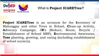 Project ICARETree is an acronym for the Inventory of
Malunggay and other Trees in School, Clean-up Activity,
Advocacy Campaign, 3R’s (Reduce, Reuse, Recycle /
Establishment of School MRF), Environmental Awareness,
Tree planting, growing, and caring (including establishment
of school nursery).
What is Project ICARETree?
 