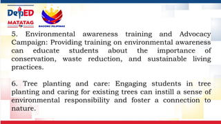 5. Environmental awareness training and Advocacy
Campaign: Providing training on environmental awareness
can educate students about the importance of
conservation, waste reduction, and sustainable living
practices.
6. Tree planting and care: Engaging students in tree
planting and caring for existing trees can instill a sense of
environmental responsibility and foster a connection to
nature.
 