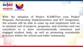 With the adoption of Project ICARETree cum Project
Proposal, Partnership Implementation and ICT Integration,
the schools will be able to come up and implement with no
to minimal cost of projects, programs, and activities and can
contribute to a more environmentally conscious and
engaged student body, as well as promoting sustainable
practices within the school and wider community.
 