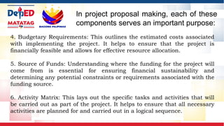 4. Budgetary Requirements: This outlines the estimated costs associated
with implementing the project. It helps to ensure that the project is
financially feasible and allows for effective resource allocation.
5. Source of Funds: Understanding where the funding for the project will
come from is essential for ensuring financial sustainability and
determining any potential constraints or requirements associated with the
funding source.
6. Activity Matrix: This lays out the specific tasks and activities that will
be carried out as part of the project. It helps to ensure that all necessary
activities are planned for and carried out in a logical sequence.
In project proposal making, each of these
components serves an important purpose:
 