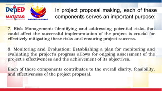 7. Risk Management: Identifying and addressing potential risks that
could affect the successful implementation of the project is crucial for
effectively mitigating these risks and ensuring project success.
8. Monitoring and Evaluation: Establishing a plan for monitoring and
evaluating the project's progress allows for ongoing assessment of the
project's effectiveness and the achievement of its objectives.
Each of these components contributes to the overall clarity, feasibility,
and effectiveness of the project proposal.
In project proposal making, each of these
components serves an important purpose:
 