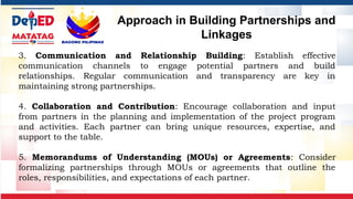 3. Communication and Relationship Building: Establish effective
communication channels to engage potential partners and build
relationships. Regular communication and transparency are key in
maintaining strong partnerships.
4. Collaboration and Contribution: Encourage collaboration and input
from partners in the planning and implementation of the project program
and activities. Each partner can bring unique resources, expertise, and
support to the table.
5. Memorandums of Understanding (MOUs) or Agreements: Consider
formalizing partnerships through MOUs or agreements that outline the
roles, responsibilities, and expectations of each partner.
Approach in Building Partnerships and
Linkages
 