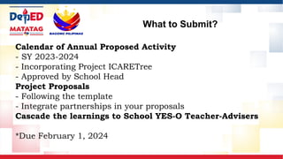 What to Submit?
Calendar of Annual Proposed Activity
- SY 2023-2024
- Incorporating Project ICARETree
- Approved by School Head
Project Proposals
- Following the template
- Integrate partnerships in your proposals
Cascade the learnings to School YES-O Teacher-Advisers
*Due February 1, 2024
 