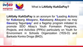 LAKbAy KaAGaPay is an acronym for “Leading Actions
for Kabataang Albayano, Kabataang Albayano na may
Gawaing Tagumpay” and a flagship program initiated to
promote SDO Albay’s Youth Formation Programs,
Projects, and Activities (PPA’s) particularly on Youth for
Environment in Schools Organization (YES-O) and
Barkada Kontra Droga (BKD).
What is LAKbAy KaAGaPay?
 