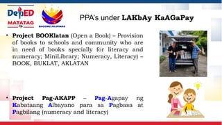 • Project BOOKlatan (Open a Book) – Provision
of books to schools and community who are
in need of books specially for literacy and
numeracy; MiniLibrary; Numeracy, Literacy) –
BOOK, BUKLAT, AKLATAN
• Project Pag-AKAPP – Pag-Agapay ng
Kabataang Albayano para sa Pagbasa at
Pagbilang (numeracy and literacy)
PPA’s under LAKbAy KaAGaPay
 