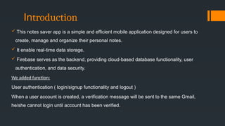 Introduction
 This notes saver app is a simple and efficient mobile application designed for users to
create, manage and organize their personal notes.
 It enable real-time data storage.
 Firebase serves as the backend, providing cloud-based database functionality, user
authentication, and data security.
We added function:
User authentication ( login/signup functionality and logout )
When a user account is created, a verification message will be sent to the same Gmail,
he/she cannot login until account has been verified.
 
