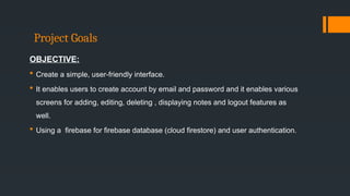 Project Goals
OBJECTIVE:
 Create a simple, user-friendly interface.
 It enables users to create account by email and password and it enables various
screens for adding, editing, deleting , displaying notes and logout features as
well.
 Using a firebase for firebase database (cloud firestore) and user authentication.
 