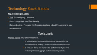 Technology Stack & tools
Key technologies used:
• Xml: For designing UI layouts.
• Java: for app logic and functionality.
• Backend using - Firebase : for firebase database (cloud Firestore) and user
authentication.
Tools used:
Android studio: IDE for development.
 It offers a ranges of tools and features that are tailored to the
android platform, making it easier to build and test applications.
 It helps you debug and improve the performance of your code
including inline debugging & performance analysis tools.
 