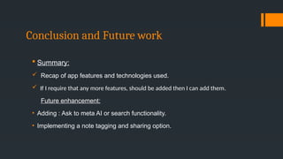 Conclusion and Future work
 Summary:
 Recap of app features and technologies used.
 If I require that any more features, should be added then I can add them.
Future enhancement:
• Adding : Ask to meta AI or search functionality.
• Implementing a note tagging and sharing option.
 