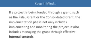 Keep in Mind…
If a project is being funded through a grant, such
as the Palau Grant or the Consolidated Grant, the
implementation phase not only includes
implementing and monitoring the project, it also
includes managing the grant through effective
internal controls.
 