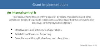 An Internal control is
“a process, effected by an entity’s board of directors, management and other
personnel, designed to provide reasonable assurance regarding the achievement of
objectives in the following categories”:
• Effectiveness and efficiency of operations
• Reliability of Financial Reporting
• Compliance with applicable laws and objectives
(Schandl & Foster, 2019)
Grant Implementation
 